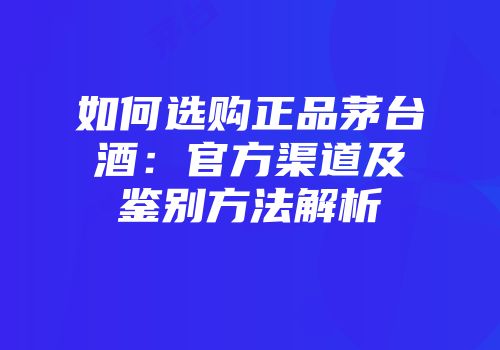 如何选购正品茅台酒：官方渠道及鉴别方法解析