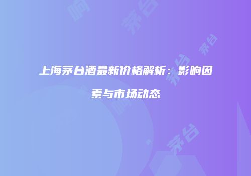 上海茅台酒最新价格解析：影响因素与市场动态