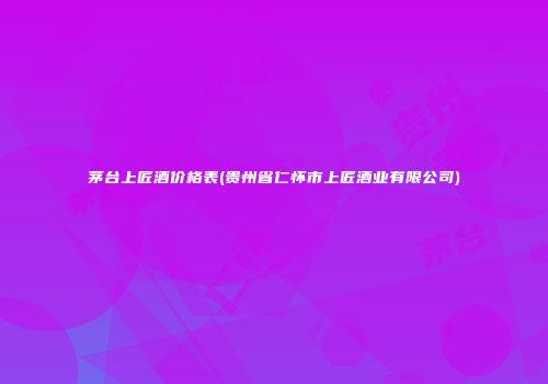 茅台上匠酒价格表(贵州省仁怀市上匠酒业有限公司)
