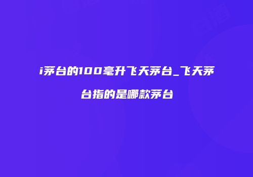 i茅台的100毫升飞天茅台_飞天茅台指的是哪款茅台
