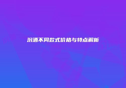 汾酒不同款式价格与特点解析