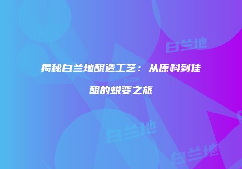 揭秘白兰地酿造工艺：从原料到佳酿的蜕变之旅