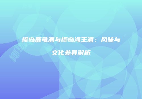 椰岛鹿龟酒与椰岛海王酒：风味与文化差异解析