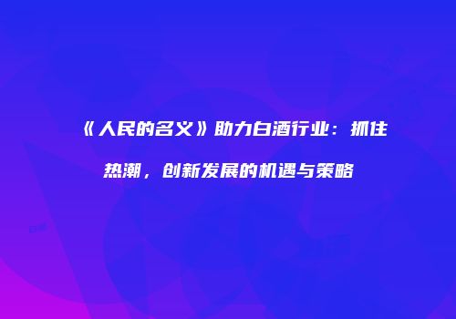 《人民的名义》助力白酒行业：抓住热潮，创新发展的机遇与策略