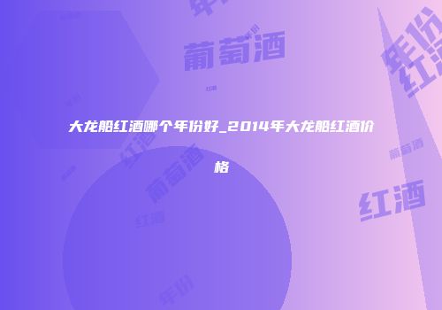 大龙船红酒哪个年份好_2014年大龙船红酒价格