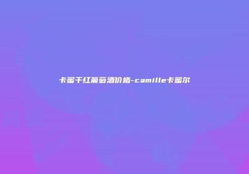 卡蜜干红葡萄酒价格-camille卡蜜尔