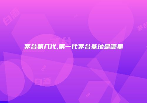 茅台第几代,第一代茅台基地是哪里