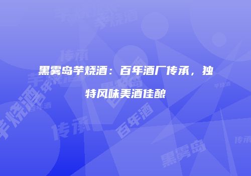 黑雾岛芋烧酒：百年酒厂传承，独特风味美酒佳酿