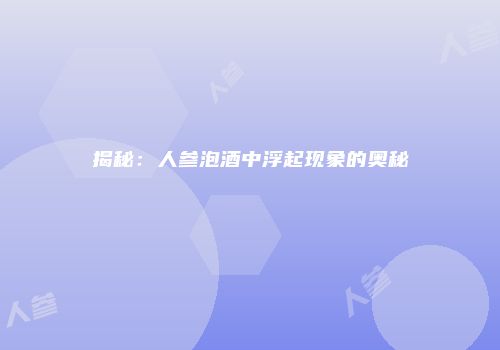 揭秘：人参泡酒中浮起现象的奥秘