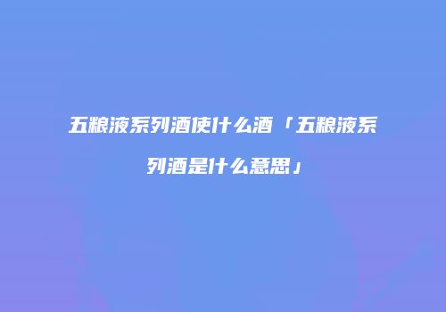 五粮液系列酒使什么酒「五粮液系列酒是什么意思」
