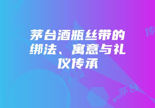 茅台酒瓶丝带的绑法、寓意与礼仪传承