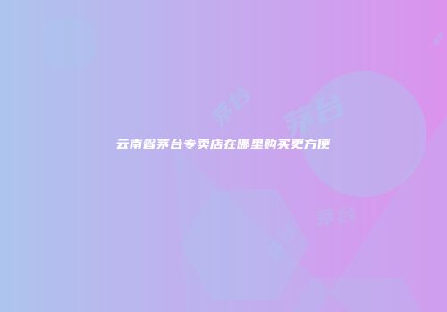 云南省茅台专卖店在哪里购买更方便