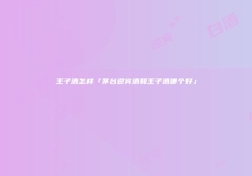 王子酒怎样「茅台迎宾酒和王子酒哪个好」