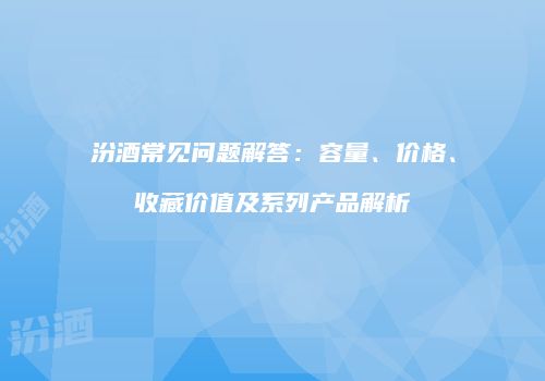 汾酒常见问题解答：容量、价格、收藏价值及系列产品解析
