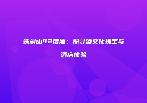 铁刹山42度酒：探寻酒文化瑰宝与酒店体验