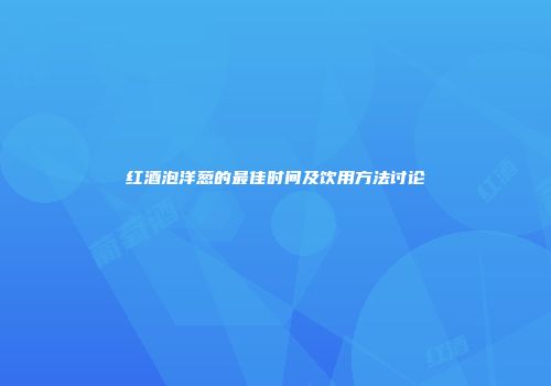 红酒泡洋葱的最佳时间及饮用方法讨论