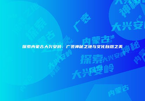 探索内蒙古大兴安岭：广袤神秘之地与文化自然之美