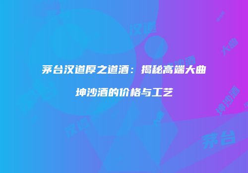 茅台汉道厚之道酒：揭秘高端大曲坤沙酒的价格与工艺