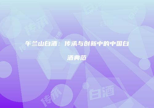 午兰山白酒：传承与创新中的中国白酒典范