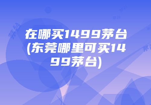 在哪买1499茅台(东莞哪里可买1499茅台)