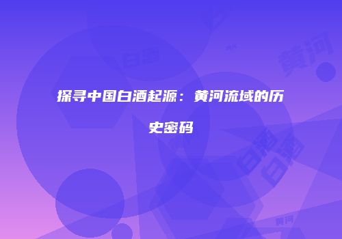 探寻中国白酒起源：黄河流域的历史密码