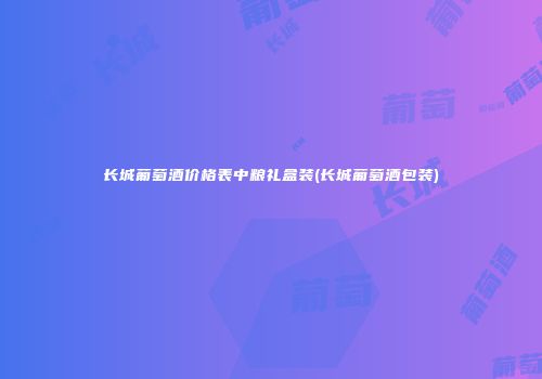 长城葡萄酒价格表中粮礼盒装(长城葡萄酒包装)