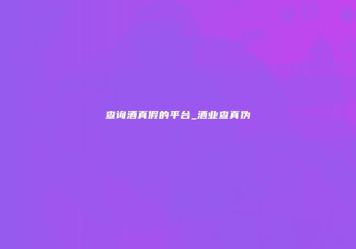 查询酒真假的平台_酒业查真伪
