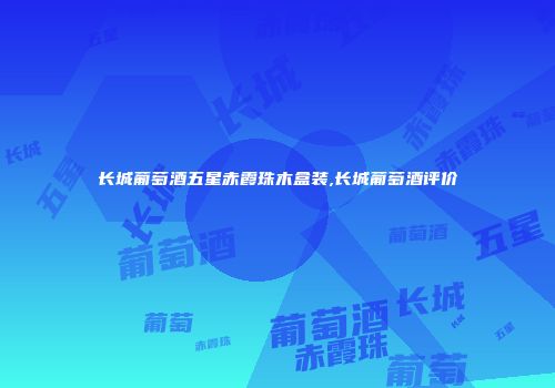 长城葡萄酒五星赤霞珠木盒装,长城葡萄酒评价