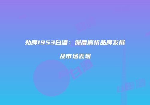 劲牌1953白酒：深度解析品牌发展及市场表现