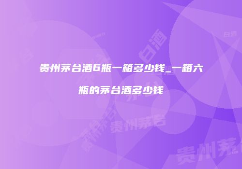 贵州茅台酒6瓶一箱多少钱_一箱六瓶的茅台酒多少钱
