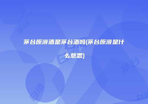 茅台原液酒是茅台酒吗(茅台原液是什么意思)