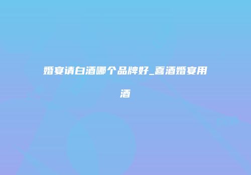 婚宴请白酒哪个品牌好_喜酒婚宴用酒
