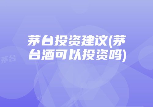 茅台投资建议(茅台酒可以投资吗)