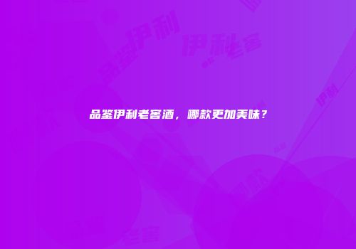 品鉴伊利老窖酒，哪款更加美味？