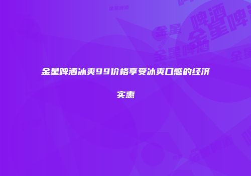 金星啤酒冰爽99价格享受冰爽口感的经济实惠