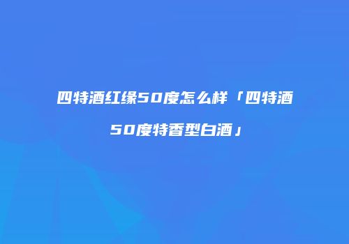 四特酒红缘50度怎么样「四特酒50度特香型白酒」
