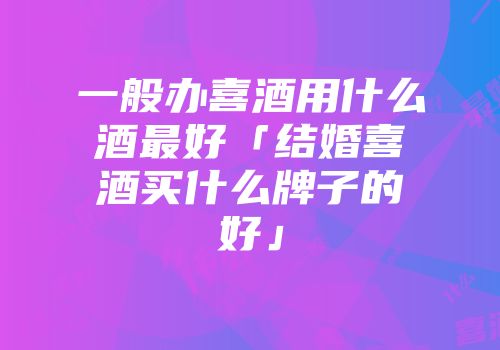 一般办喜酒用什么酒最好「结婚喜酒买什么牌子的好」