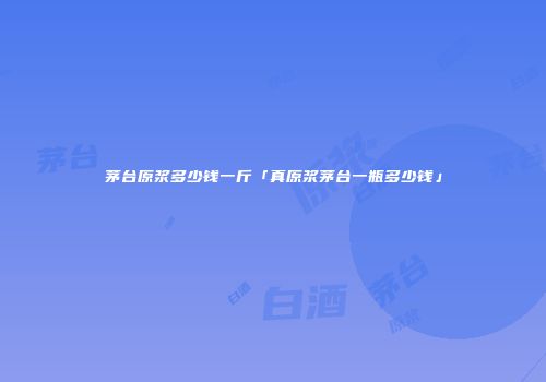 茅台原浆多少钱一斤「真原浆茅台一瓶多少钱」