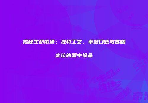 揭秘生命帝酒：独特工艺、卓越口感与高端定位的酒中珍品