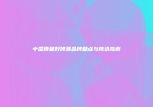 中国质量好啤酒品牌盘点与挑选指南