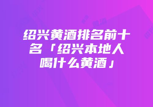 绍兴黄酒排名前十名「绍兴本地人喝什么黄酒」