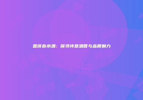 壹液春水酒：探寻诗意酒香与品质魅力