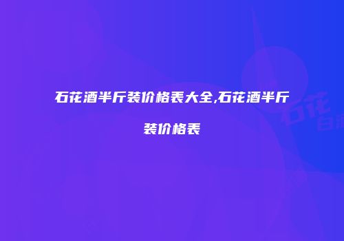 石花酒半斤装价格表大全,石花酒半斤装价格表