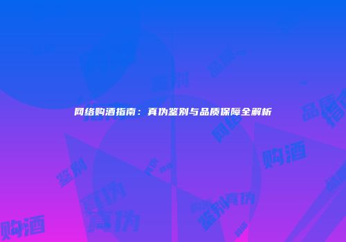 网络购酒指南：真伪鉴别与品质保障全解析
