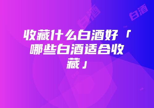 收藏什么白酒好「哪些白酒适合收藏」