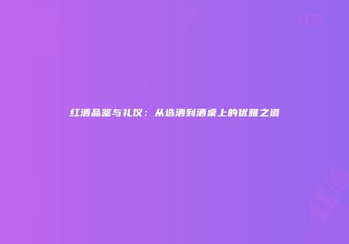 红酒品鉴与礼仪：从选酒到酒桌上的优雅之道
