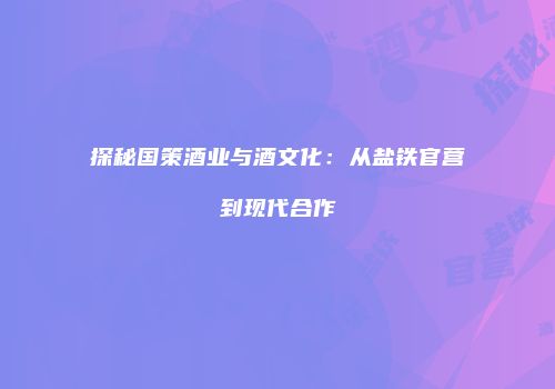 探秘国策酒业与酒文化：从盐铁官营到现代合作