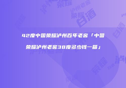 42度中国荣耀泸州百年老窖「中国荣耀泸州老窖38度多少钱一箱」