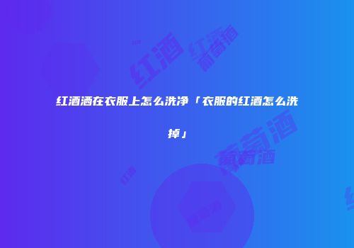 红酒洒在衣服上怎么洗净「衣服的红酒怎么洗掉」