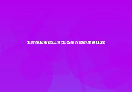 怎样在超市选红酒(怎么在大超市里选红酒)